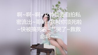 啊~啊~啊~女神性爱自拍私密流出~哥哥~我被你顶死啦~快被搞死啦~艹哭了~救救命啊~~