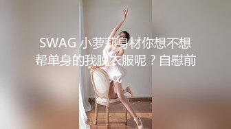 SWAG 小萝莉身材你想不想帮单身的我脱衣服呢？自慰前戏