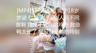 [MP4]STP26833 南宁18岁梦涵 你想操你问别人同不同意啊 我吃不完你的鸡巴 救命鸭太长了 屁股真是特别特别漂亮！ VIP0600