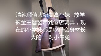 清纯颜值大奶女高小妹✅放学被金主爸爸带到酒店玩弄，现在的小学妹都是吃什么身材长大的 一对小白兔