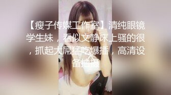 【瘦子传媒工作室】清纯眼镜学生妹，看似文静床上骚的很，抓起大屌猛吃爆插，高清设备拍摄