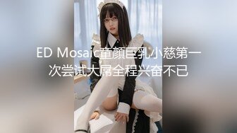 ED Mosaic童顏巨乳小慈第一次尝试大屌全程兴奋不已