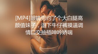 [MP4]眼镜男约了个大白腿高颜值妹子，退下牛仔裤摸逼调情口交抽插呻吟娇喘