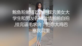 鲍鱼粉嫩精致的蝴蝶穴美女大学生和男友各种激情啪啪自拍,挂完逼毛求肏：把你大鸡巴塞我洞里