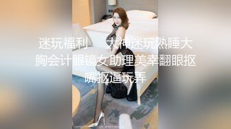 迷玩福利❤️大神迷玩熟睡大胸会计眼镜女助理美幸翻眼抠嘴抠逼玩弄