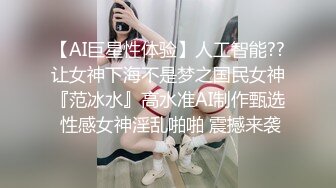 【AI巨星性体验】人工智能??让女神下海不是梦之国民女神『范冰水』高水准AI制作甄选 性感女神淫乱啪啪 震撼来袭