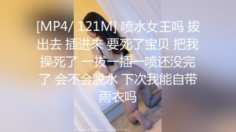 [MP4/ 121M] 喷水女王吗 拔出去 插进来 要死了宝贝 把我操死了 一拔一插一喷还没完了 会不会脱水 下次我能自带雨衣吗