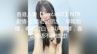 香港人妻【Sexcat07】NTR劇情-引誘老公朋友，绿帽剧情，粤语对白，叫声超嗲，喜欢粤语不容错过!