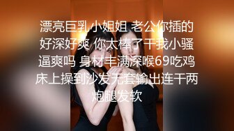 漂亮巨乳小姐姐 老公你插的好深好爽 你太棒了干我小骚逼爽吗 身材丰满深喉69吃鸡床上操到沙发无套输出连干两炮腿发软