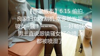 ✨✨✨【良家故事】6.15 偷拍.良家妇女收割机 水多长发眼镜女~骚！~~~✨✨✨--好畅快 男主直说眼镜骚女好会喷 床都被喷湿了