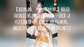 【超推荐❤️会所独家】极品淫荡巨乳美女〖母狗小洁〗2021就要牛『逼』极品美乳 操出2021性爱新节奏 高清720P原版