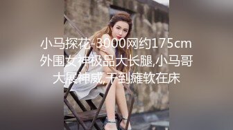 小马探花-3000网约175cm外围女神极品大长腿,小马哥大展神威,干到瘫软在床