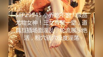 STP29945 小乔吃不饱！极品尤物女神！三女齐聚一堂，道具互插场面淫乱，轮流展示绝活，粉穴骚穴极度淫荡