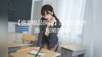 【换妻极品探花】深夜约操外围，短裙美腿