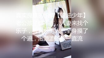 真实良家的偷情【推油少年】老公孩子都不在，人妻来找个乐子，被其他男人把全身摸了个遍，湿漉漉的穴一直流