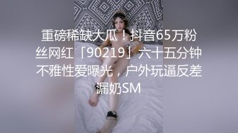 重磅稀缺大瓜！抖音65万粉丝网红「90219」六十五分钟不雅性爱曝光，户外玩逼反差漏奶SM