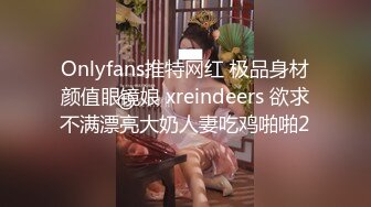 Onlyfans推特网红 极品身材颜值眼镜娘 xreindeers 欲求不满漂亮大奶人妻吃鸡啪啪2