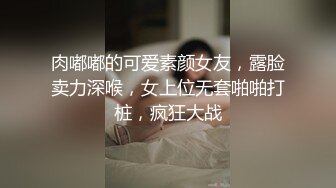 肉嘟嘟的可爱素颜女友，露脸卖力深喉，女上位无套啪啪打桩，疯狂大战