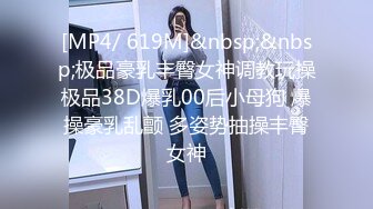 [MP4/ 619M]&nbsp;&nbsp;极品豪乳丰臀女神调教玩操极品38D爆乳00后小母狗 爆操豪乳乱颤 多姿势抽操丰臀女神