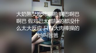 大奶熟女吃鸡啪啪 啊巴啊巴啊巴 假鸡巴太细插的都没什么太大反应 只有大肉棒操的她叫爸爸