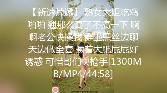 【新速片遞】 熟女大姐吃鸡啪啪 翘那么高了不搞一下 啊啊老公快操我 穿上黑丝边聊天边做全套 撅着大肥屁屁好诱惑 可惜哥们快枪手[1300MB/MP4/44:58]