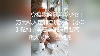 ⚫️⚫️究极露脸反差美少女！万元私人定制陪玩女神【小C】私拍，美臀美鲍道具紫薇，粗大假屌一坐到底