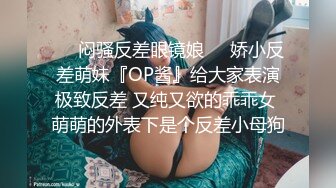 ❤️闷骚反差眼镜娘❤️娇小反差萌妹『OP酱』给大家表演极致反差 又纯又欲的乖乖女 萌萌的外表下是个反差小母狗