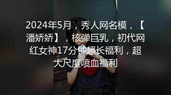 2024年5月，秀人网名模，【潘娇娇】，核弹巨乳，初代网红女神17分钟超长福利，超大尺度喷血福利