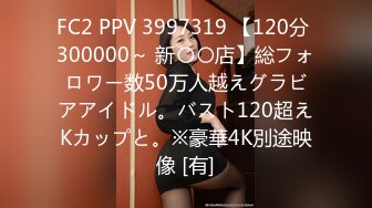 FC2 PPV 3997319 【120分 300000～ 新〇〇店】総フォロワー数50万人越えグラビアアイドル。バスト120超えKカップと。※豪華4K別途映像 [有]