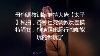 母狗调教训练推特大佬【太子】私拍，各种社死调教反差模特骚女，狗链露出爬行啪啪能玩的都玩了