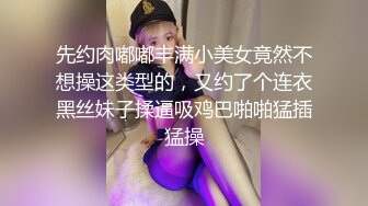 先约肉嘟嘟丰满小美女竟然不想操这类型的，又约了个连衣黑丝妹子揉逼吸鸡巴啪啪猛插猛操