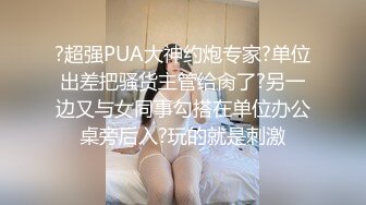 ?超强PUA大神约炮专家?单位出差把骚货主管给肏了?另一边又与女同事勾搭在单位办公桌旁后入?玩的就是刺激