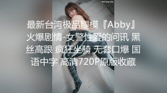 最新台湾极品腿模『Abby』火爆剧情-女警性爱的问讯 黑丝高跟 疯狂坐骑 无套口爆 国语中字 高清720P原版收藏