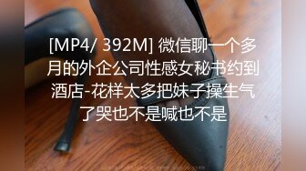 [MP4/ 392M] 微信聊一个多月的外企公司性感女秘书约到酒店-花样太多把妹子操生气了哭也不是喊也不是